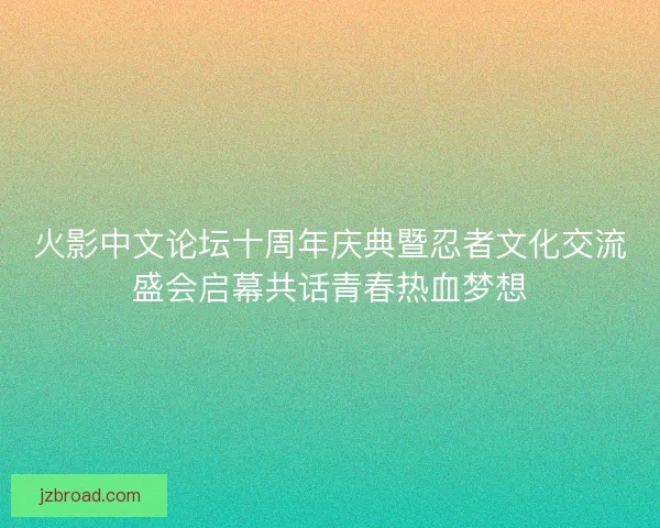 火影中文论坛十周年庆典暨忍者文化交流盛会启幕共话青春热血梦想