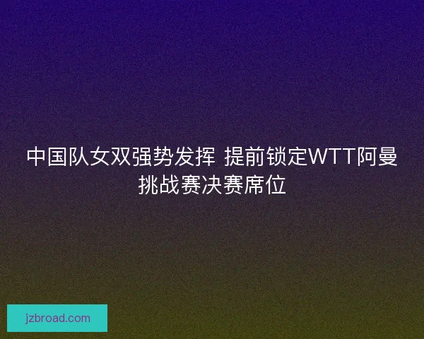 中国队女双强势发挥 提前锁定WTT阿曼挑战赛决赛席位
