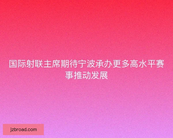 国际射联主席期待宁波承办更多高水平赛事推动发展