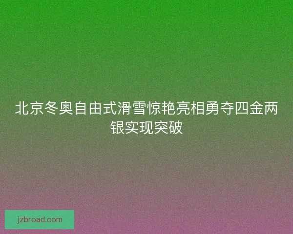 北京冬奥自由式滑雪惊艳亮相勇夺四金两银实现突破