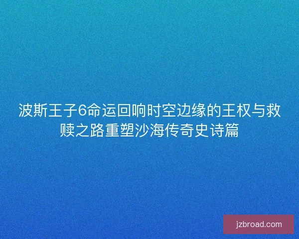 波斯王子6命运回响时空边缘的王权与救赎之路重塑沙海传奇史诗篇