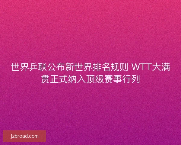 世界乒联公布新世界排名规则 WTT大满贯正式纳入顶级赛事行列